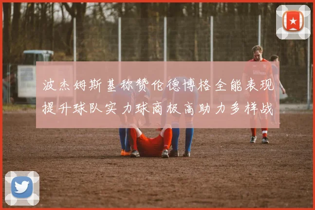 波杰姆斯基称赞伦德博格全能表现提升球队实力球商极高助力多样战术选择