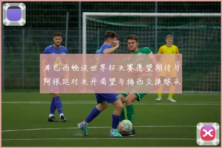 库巴西畅谈世界杯决赛愿望期待与阿根廷对决并渴望与梅西交换球衣