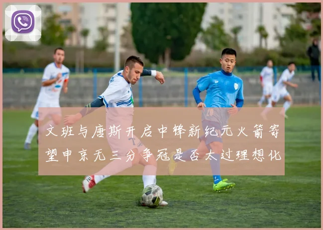 文班与唐斯开启中锋新纪元火箭寄望申京无三分争冠是否太过理想化