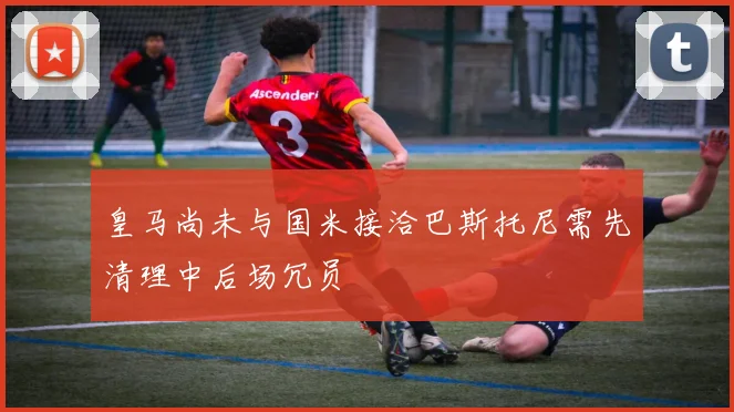 皇马尚未与国米接洽巴斯托尼需先清理中后场冗员